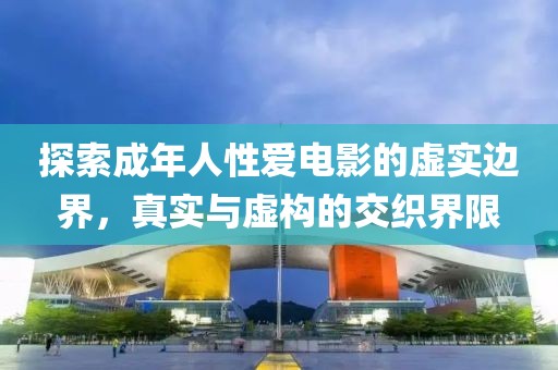 探索成年人性爱电影的虚实边界，真实与虚构的交织界限