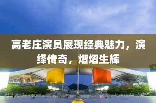 高老庄演员展现经典魅力，演绎传奇，熠熠生辉
