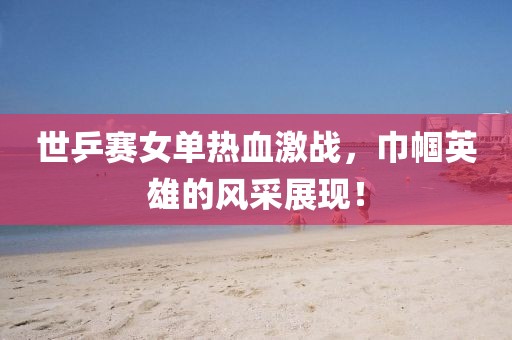 世乒赛女单热血激战，巾帼英雄的风采展现！