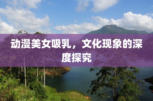 动漫美女吸乳，文化现象的深度探究