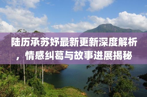 陆历承苏妤最新更新深度解析，情感纠葛与故事进展揭秘