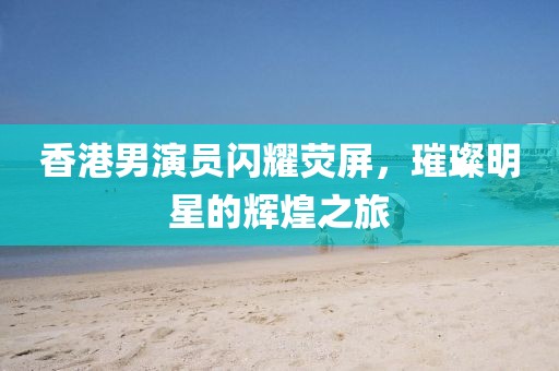 香港男演员闪耀荧屏，璀璨明星的辉煌之旅