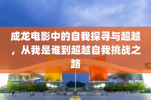 成龙电影中的自我探寻与超越，从我是谁到超越自我挑战之路