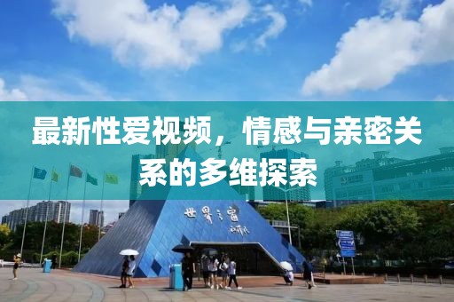 最新性爱视频，情感与亲密关系的多维探索