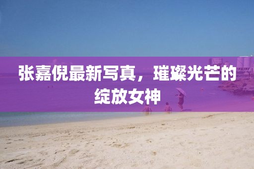 张嘉倪最新写真，璀璨光芒的绽放女神