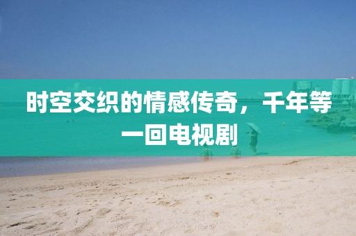 时空交织的情感传奇，千年等一回电视剧