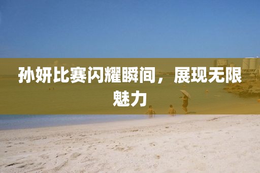 孙妍比赛闪耀瞬间，展现无限魅力