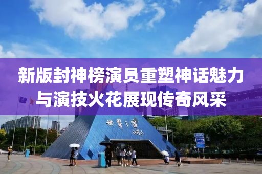新版封神榜演员重塑神话魅力与演技火花展现传奇风采