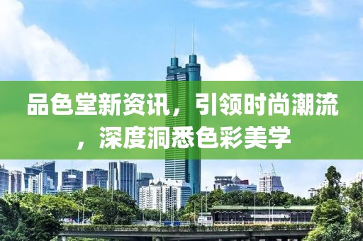 品色堂新资讯，引领时尚潮流，深度洞悉色彩美学