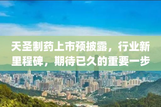天圣制药上市预披露，行业新里程碑，期待已久的重要一步