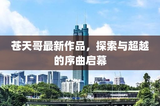 苍天哥最新作品，探索与超越的序曲启幕
