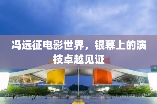 冯远征电影世界，银幕上的演技卓越见证