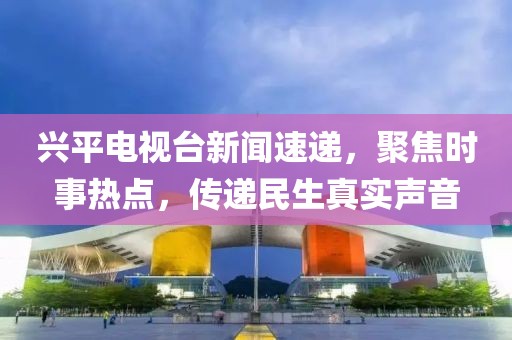 兴平电视台新闻速递，聚焦时事热点，传递民生真实声音