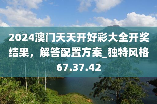 2024澳门天天开好彩大全开奖结果，解答配置方案_独特风格67.37.42