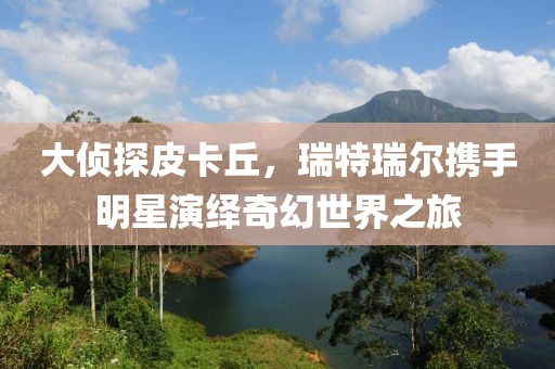 大侦探皮卡丘，瑞特瑞尔携手明星演绎奇幻世界之旅