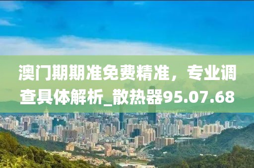 澳门期期准免费精准，专业调查具体解析_散热器95.07.68