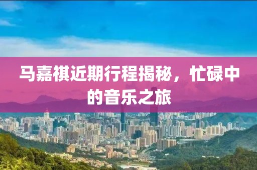 马嘉祺近期行程揭秘，忙碌中的音乐之旅