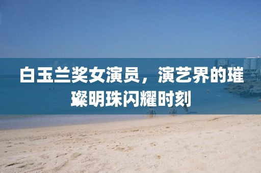 白玉兰奖女演员，演艺界的璀璨明珠闪耀时刻