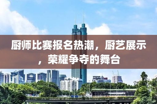 厨师比赛报名热潮，厨艺展示，荣耀争夺的舞台