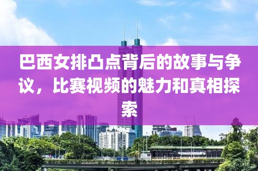 巴西女排凸点背后的故事与争议，比赛视频的魅力和真相探索