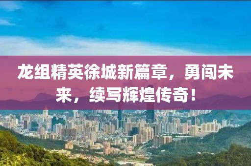 龙组精英徐城新篇章，勇闯未来，续写辉煌传奇！