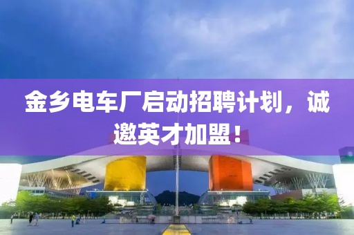 金乡电车厂启动招聘计划，诚邀英才加盟！
