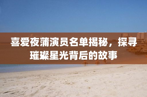 喜爱夜蒲演员名单揭秘，探寻璀璨星光背后的故事