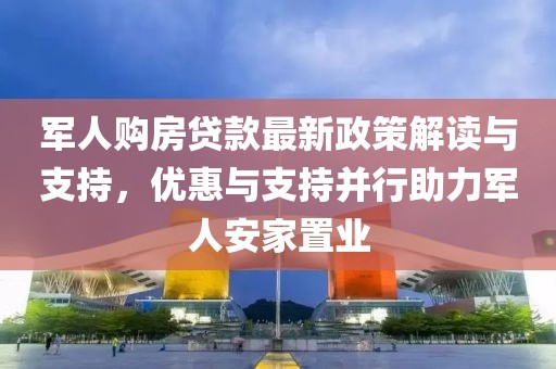 军人购房贷款最新政策解读与支持，优惠与支持并行助力军人安家置业