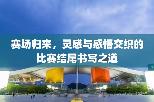 赛场归来，灵感与感悟交织的比赛结尾书写之道