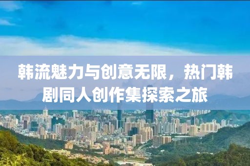 韩流魅力与创意无限，热门韩剧同人创作集探索之旅