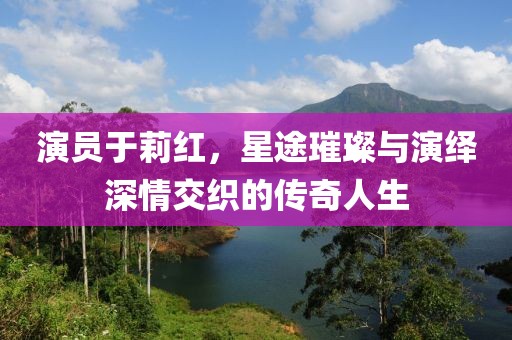 演员于莉红，星途璀璨与演绎深情交织的传奇人生