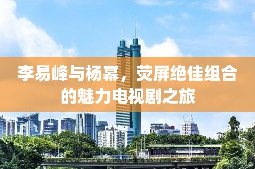李易峰与杨幂，荧屏绝佳组合的魅力电视剧之旅