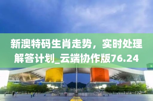 新澳特码生肖走势，实时处理解答计划_云端协作版76.24