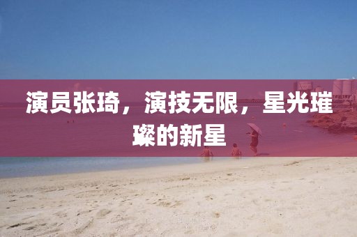 演员张琦，演技无限，星光璀璨的新星