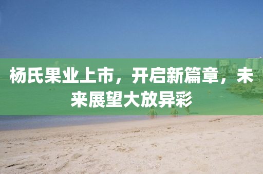 杨氏果业上市，开启新篇章，未来展望大放异彩