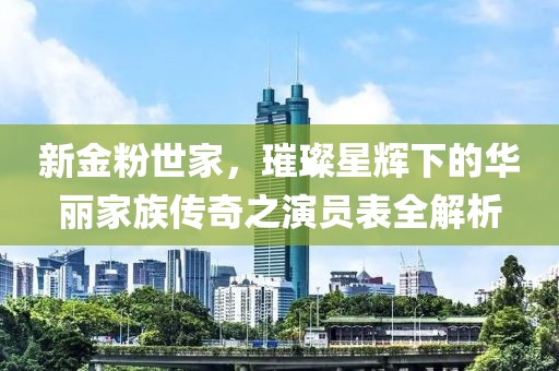 新金粉世家，璀璨星辉下的华丽家族传奇之演员表全解析