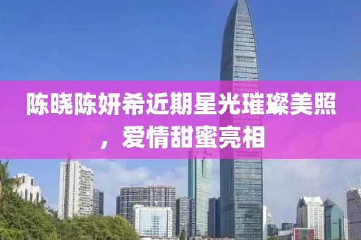 陈晓陈妍希近期星光璀璨美照，爱情甜蜜亮相
