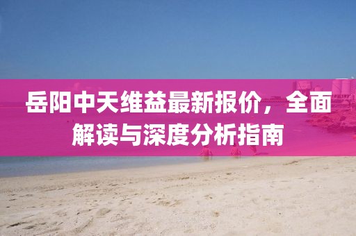 岳阳中天维益最新报价，全面解读与深度分析指南