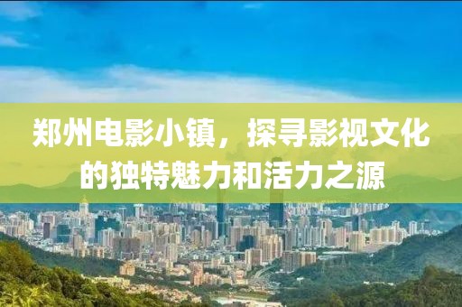 郑州电影小镇，探寻影视文化的独特魅力和活力之源