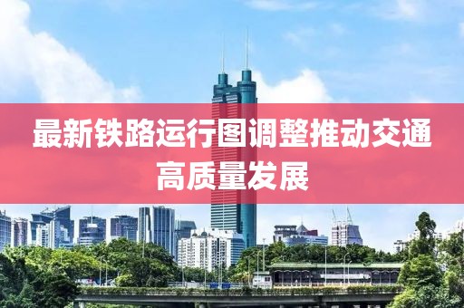 最新铁路运行图调整推动交通高质量发展