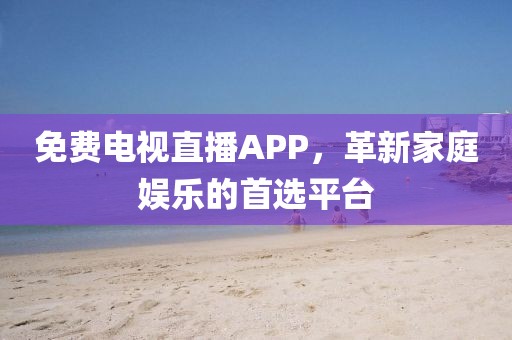 免费电视直播APP，革新家庭娱乐的首选平台
