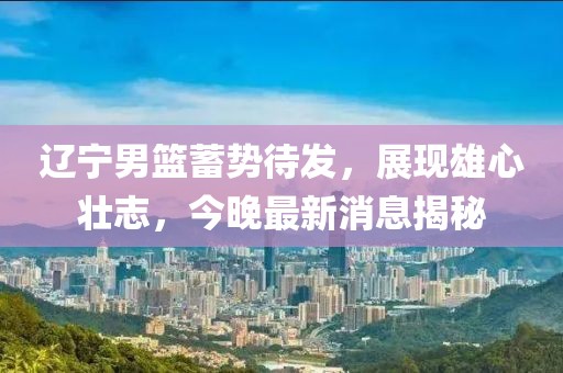 辽宁男篮蓄势待发，展现雄心壮志，今晚最新消息揭秘