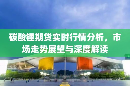碳酸锂期货实时行情分析，市场走势展望与深度解读