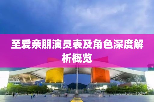 至爱亲朋演员表及角色深度解析概览
