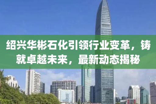 绍兴华彬石化引领行业变革，铸就卓越未来，最新动态揭秘