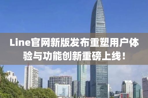 Line官网新版发布重塑用户体验与功能创新重磅上线！