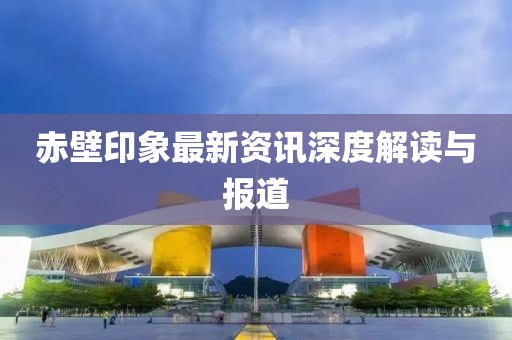 赤壁印象最新资讯深度解读与报道
