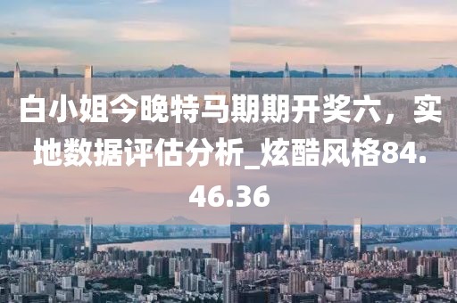 白小姐今晚特马期期开奖六，实地数据评估分析_炫酷风格84.46.36