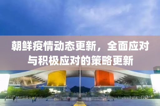 朝鲜疫情动态更新，全面应对与积极应对的策略更新