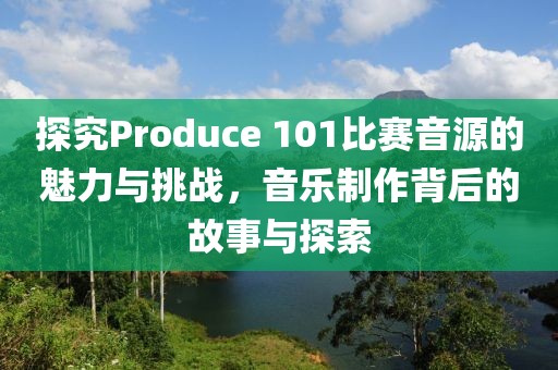 探究Produce 101比赛音源的魅力与挑战，音乐制作背后的故事与探索